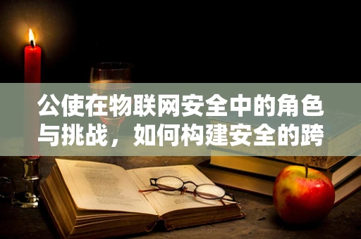 公使在物联网安全中的角色与挑战，如何构建安全的跨境数据传输桥梁？