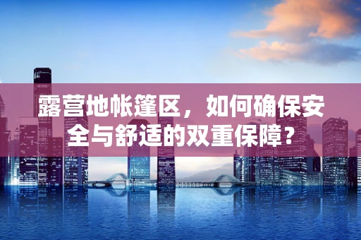露营地帐篷区，如何确保安全与舒适的双重保障？