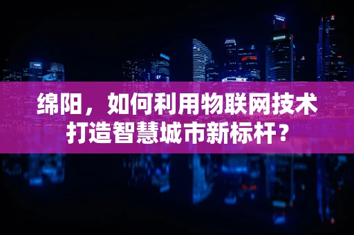 绵阳，如何利用物联网技术打造智慧城市新标杆？
