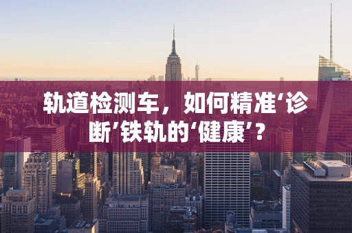 轨道检测车，如何精准‘诊断’铁轨的‘健康’？