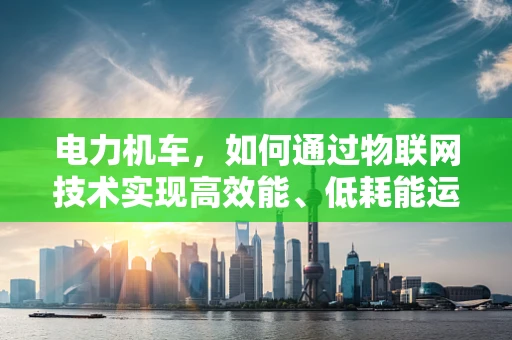 电力机车，如何通过物联网技术实现高效能、低耗能运行？