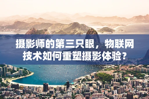摄影师的第三只眼，物联网技术如何重塑摄影体验？