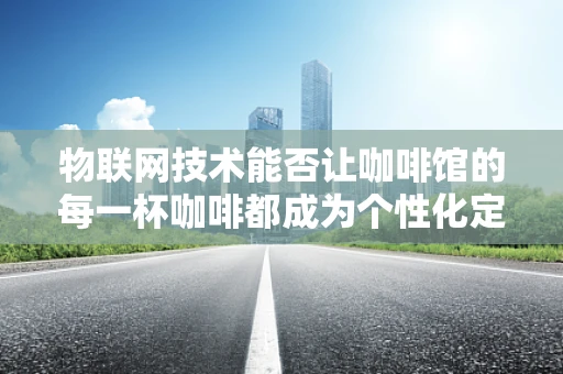 物联网技术能否让咖啡馆的每一杯咖啡都成为个性化定制的体验？