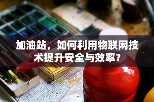 加油站，如何利用物联网技术提升安全与效率？