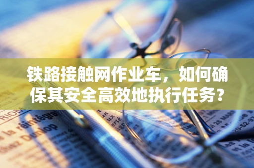 铁路接触网作业车，如何确保其安全高效地执行任务？