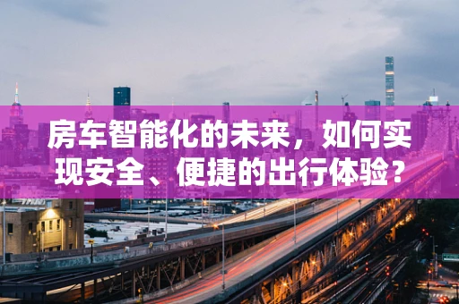 房车智能化的未来，如何实现安全、便捷的出行体验？