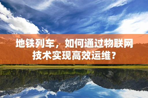 地铁列车，如何通过物联网技术实现高效运维？