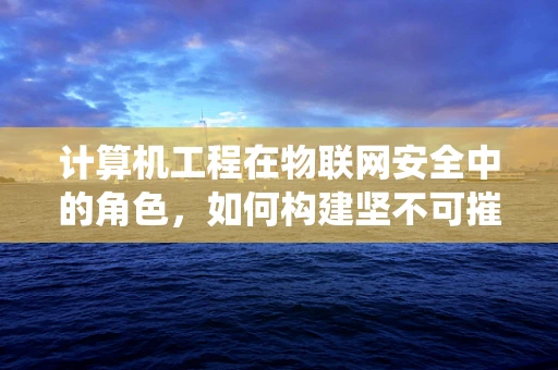 计算机工程在物联网安全中的角色，如何构建坚不可摧的防御系统？