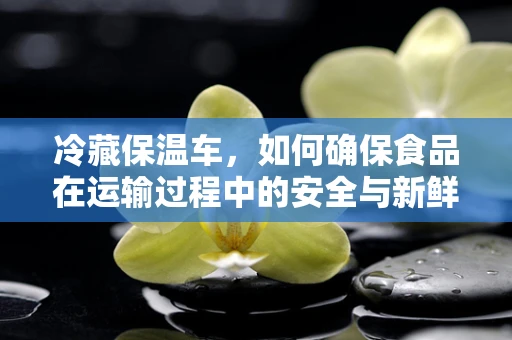 冷藏保温车，如何确保食品在运输过程中的安全与新鲜？