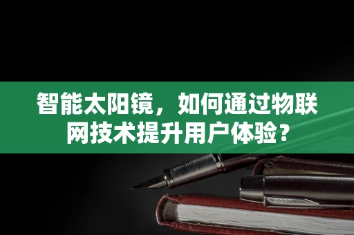 智能太阳镜，如何通过物联网技术提升用户体验？