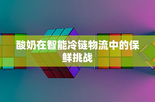 酸奶在智能冷链物流中的保鲜挑战
