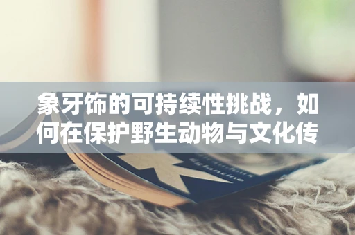 象牙饰的可持续性挑战，如何在保护野生动物与文化传承间找到平衡？